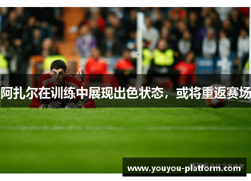 阿扎尔在训练中展现出色状态，或将重返赛场