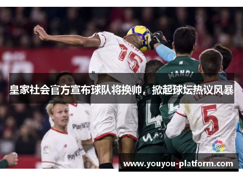 皇家社会官方宣布球队将换帅，掀起球坛热议风暴